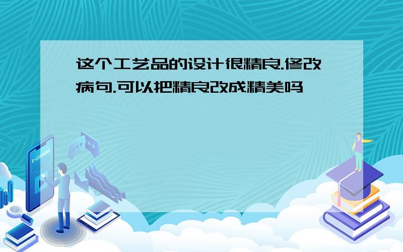 这个工艺品的设计很精良.修改病句.可以把精良改成精美吗