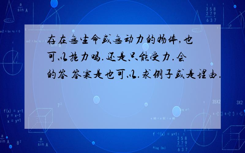 存在无生命或无动力的物体,也可以施力吗.还是只能受力.会的答 答案是也可以.求例子或是理由.