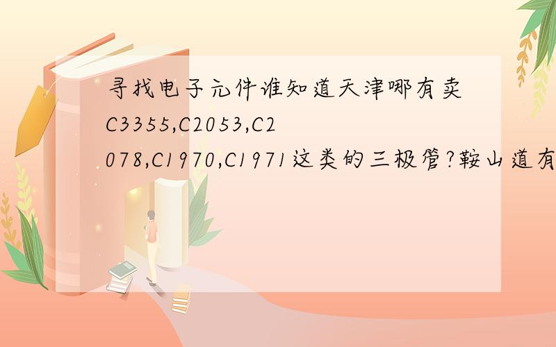 寻找电子元件谁知道天津哪有卖C3355,C2053,C2078,C1970,C1971这类的三极管?鞍山道有吗?最好有卖这些元件商店的电话号码?