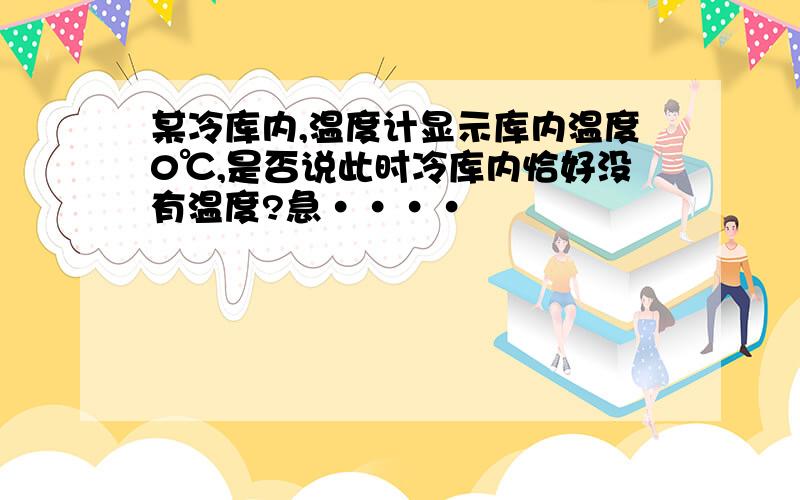 某冷库内,温度计显示库内温度0℃,是否说此时冷库内恰好没有温度?急····