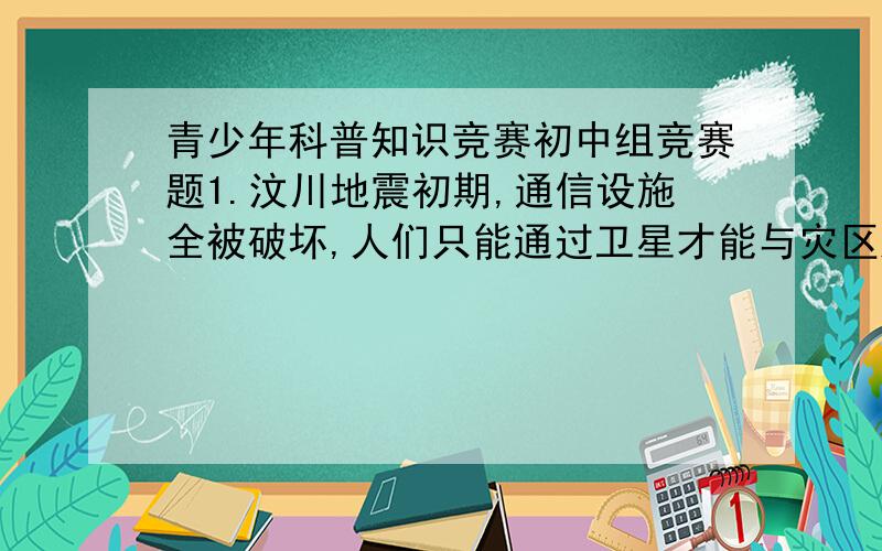 青少年科普知识竞赛初中组竞赛题1.汶川地震初期,通信设施全被破坏,人们只能通过卫星才能与灾区进行通信联系,至少需要（）颗卫星才能实现全球通信.A.2 B.3 C.42.太阳能热水器加热水温时,