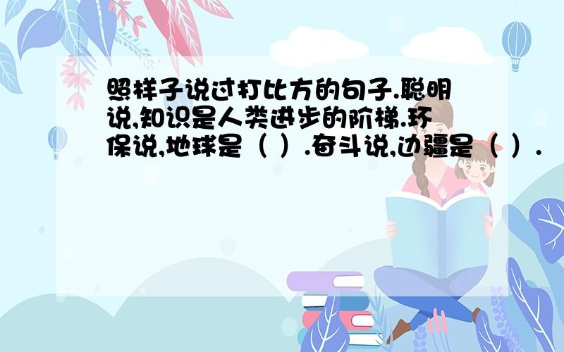 照样子说过打比方的句子.聪明说,知识是人类进步的阶梯.环保说,地球是（ ）.奋斗说,边疆是（ ）.