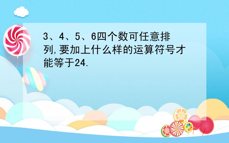 3、4、5、6四个数可任意排列,要加上什么样的运算符号才能等于24.