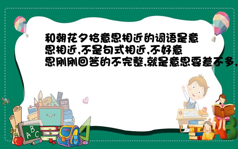 和朝花夕拾意思相近的词语是意思相近,不是句式相近,不好意思刚刚回答的不完整,就是意思要差不多,句式可以不同,但是一定要4个字