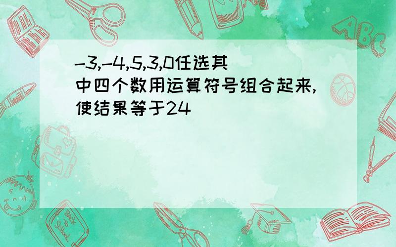 -3,-4,5,3,0任选其中四个数用运算符号组合起来,使结果等于24