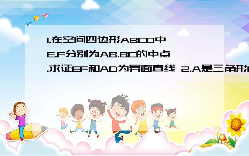 1.在空间四边形ABCD中,E.F分别为AB.BC的中点.求证EF和AD为异面直线 2.A是三角形BCD所在平面处的一点,AD=BC.E.F.分别是AB.CD的中点且EF=（根号2）AD除以2,求平面直线AD和BC所成的角