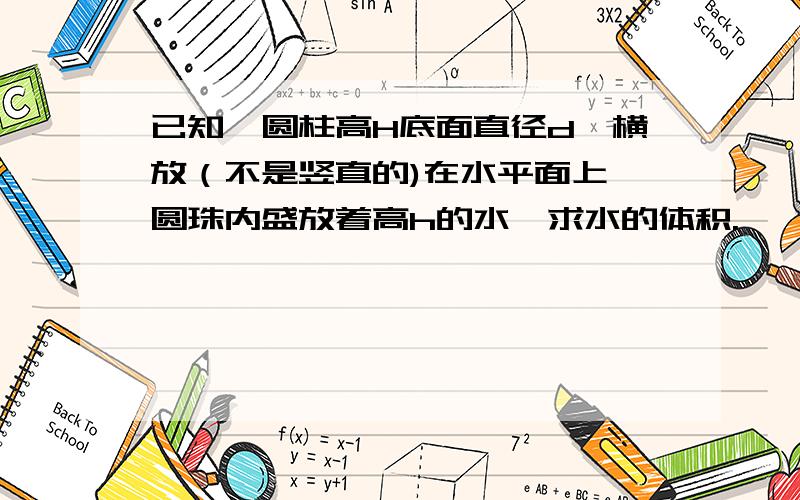 已知一圆柱高H底面直径d,横放（不是竖直的)在水平面上,圆珠内盛放着高h的水,求水的体积.