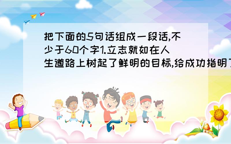 把下面的5句话组成一段话,不少于60个字1.立志就如在人生道路上树起了鲜明的目标,给成功指明了目标和方向.2.我们每一个人都应该给自己立一个目标、一个志向,并为之去奋斗,去进取.3.立志,