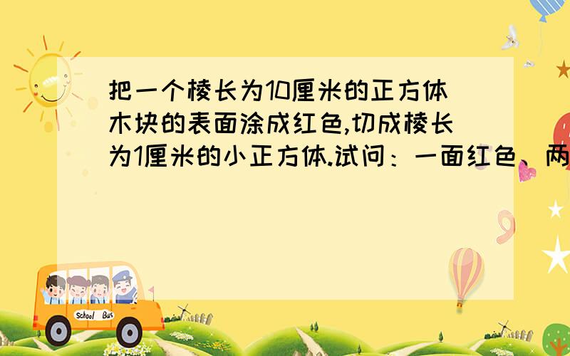 把一个棱长为10厘米的正方体木块的表面涂成红色,切成棱长为1厘米的小正方体.试问：一面红色、两面红色、三面红色的小正方体各有几个