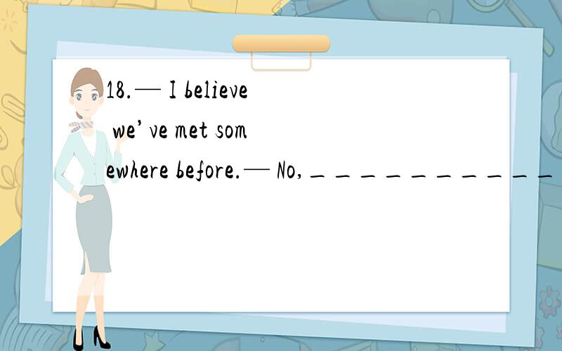 18.— I believe we’ve met somewhere before.— No,____________A.it isn’t the same.B.it can’t be true.C.I don’t think so.D.I’d rather not.