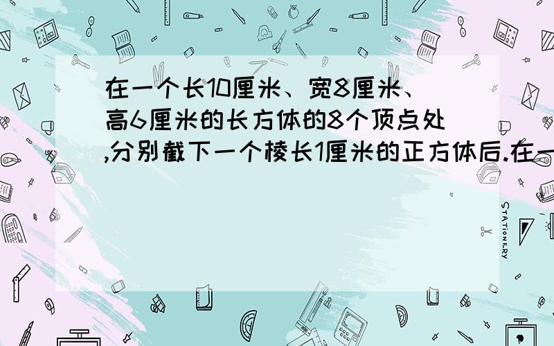 在一个长10厘米、宽8厘米、高6厘米的长方体的8个顶点处,分别截下一个棱长1厘米的正方体后.在一个长10厘米、宽8厘米、高6厘米的长方体的8个顶点处,分别截下一个棱长1厘米的正方体后,剩下