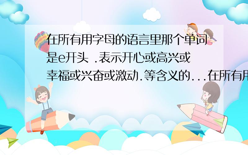 在所有用字母的语言里那个单词是e开头 .表示开心或高兴或幸福或兴奋或激动.等含义的...在所有用字母的语言里那个单词是e开头 .表示开心或高兴或幸福或兴奋或激动.等含义的.