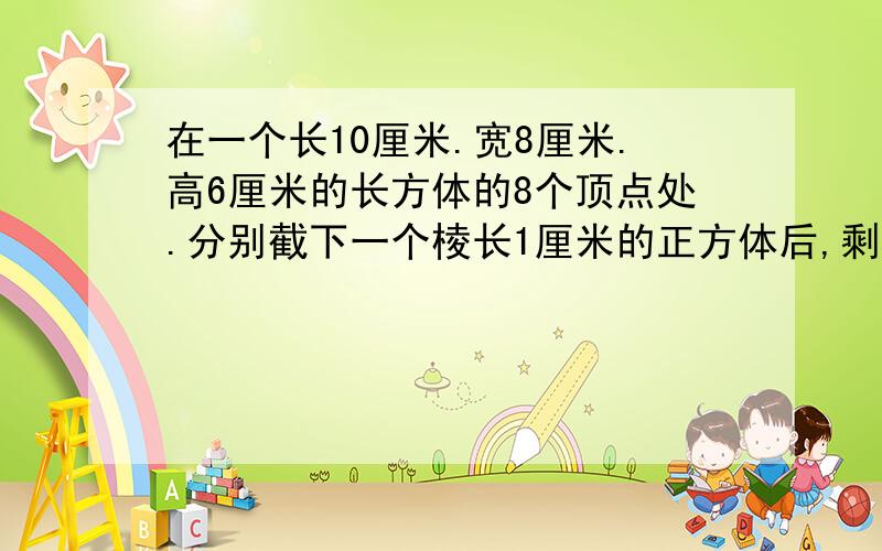 在一个长10厘米.宽8厘米.高6厘米的长方体的8个顶点处.分别截下一个棱长1厘米的正方体后,剩下的表面积和体积分别是多少?