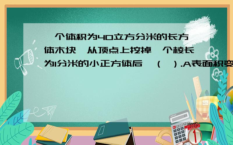 一个体积为40立方分米的长方体木块,从顶点上挖掉一个棱长为1分米的小正方体后,（ ）.A表面积变小,体积变小.B表面积变大,体积不变.C表面积变小,体积不变.D表面积不变,体积变小.