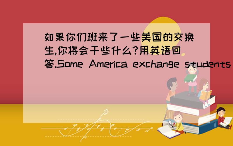 如果你们班来了一些美国的交换生,你将会干些什么?用英语回答.Some America exchange students are going to visit your school next week.What are you going to do with them?请写一些简单的句子,例如：We're going to have a