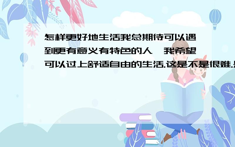 怎样更好地生活我总期待可以遇到更有意义有特色的人,我希望可以过上舒适自由的生活.这是不是很难.是不是需要我努力补充更多的知识内涵,需要去赚很多钱才可以.可是我不知道我能不能