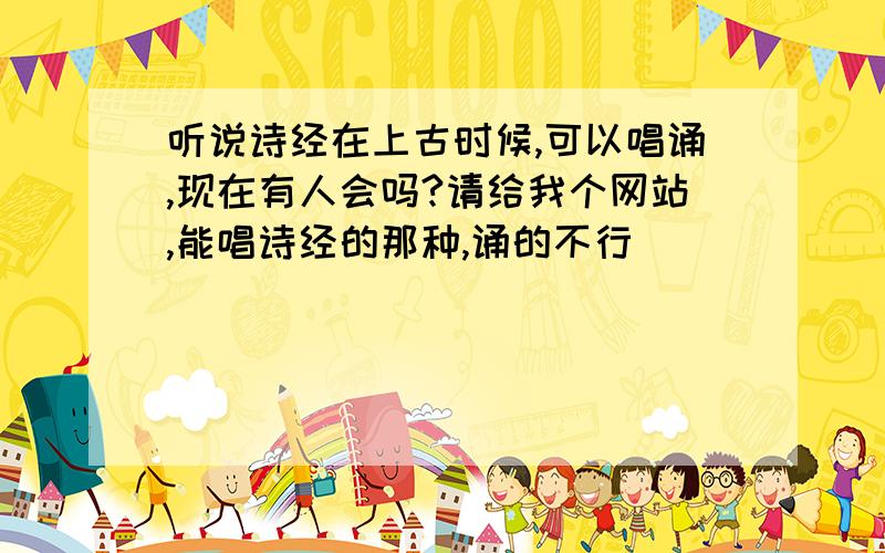 听说诗经在上古时候,可以唱诵,现在有人会吗?请给我个网站,能唱诗经的那种,诵的不行