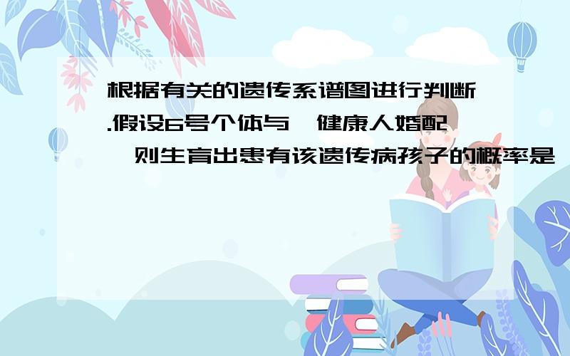 根据有关的遗传系谱图进行判断.假设6号个体与一健康人婚配,则生育出患有该遗传病孩子的概率是 （ ）根据有关的遗传系谱图进行判断.假设6号个体与一健康人婚配,则生育出患有该遗传病