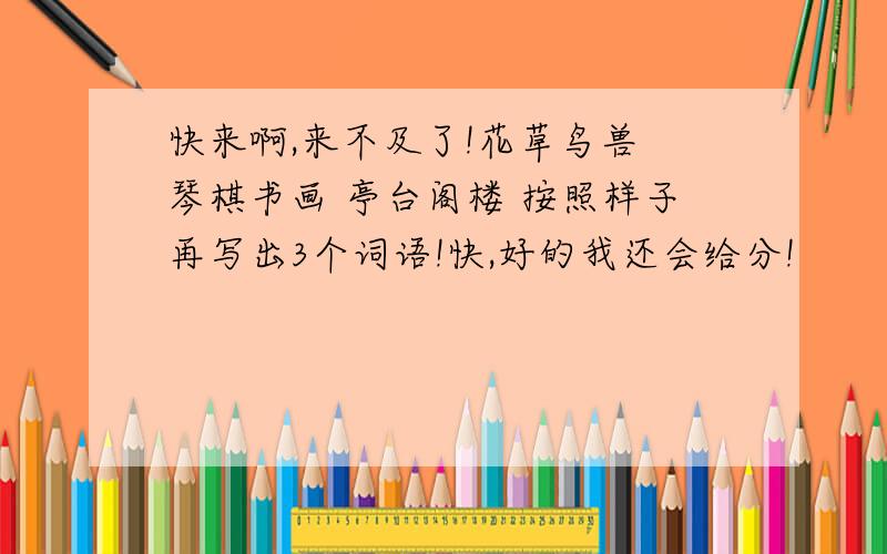 快来啊,来不及了!花草鸟兽 琴棋书画 亭台阁楼 按照样子再写出3个词语!快,好的我还会给分!