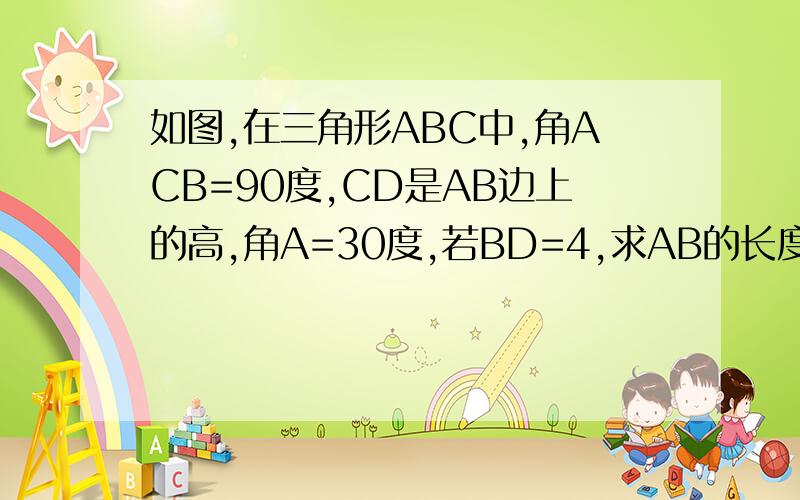 如图,在三角形ABC中,角ACB=90度,CD是AB边上的高,角A=30度,若BD=4,求AB的长度