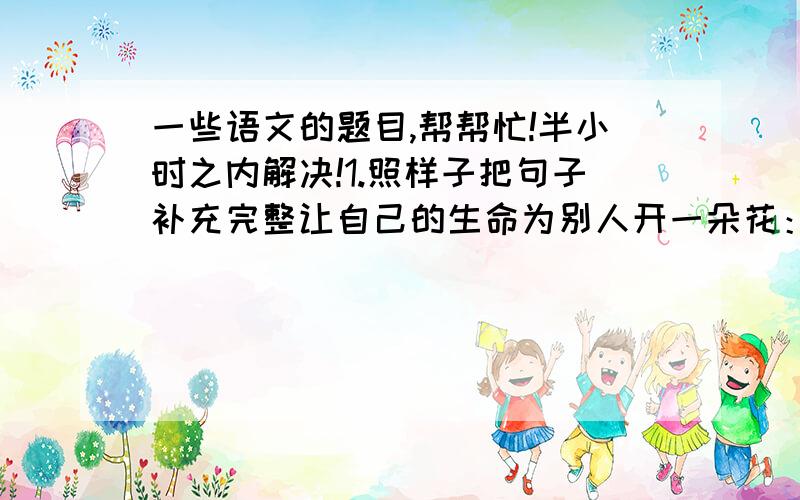 一些语文的题目,帮帮忙!半小时之内解决!1.照样子把句子补充完整让自己的生命为别人开一朵花：一句关切的问候是一朵花,一次善意的批评是一朵花,————————————————2.从