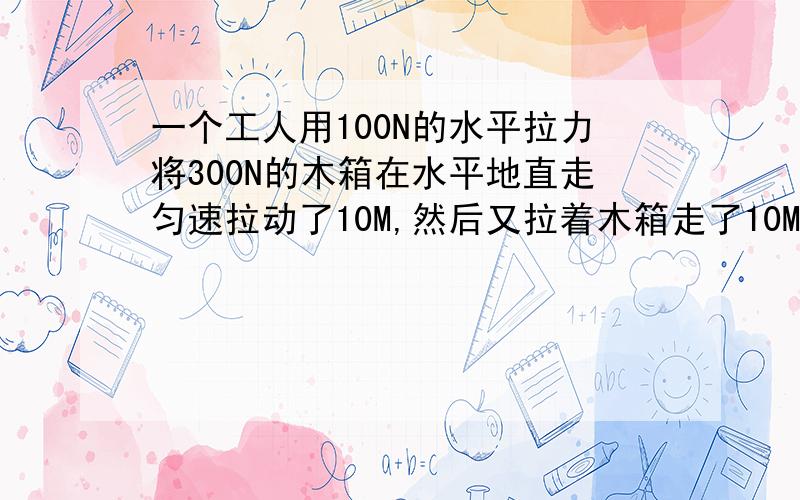 一个工人用100N的水平拉力将300N的木箱在水平地直走匀速拉动了10M,然后又拉着木箱走了10M,随后拉着木箱上了3M高的二楼放下木箱,问着个工人对木箱做了多少功?