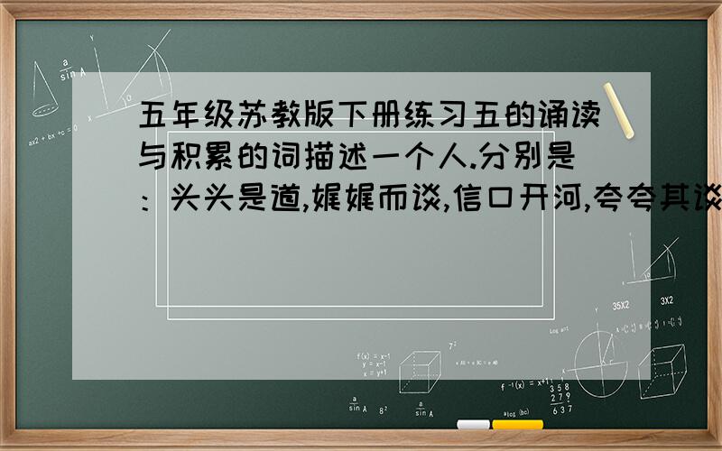 五年级苏教版下册练习五的诵读与积累的词描述一个人.分别是：头头是道,娓娓而谈,信口开河,夸夸其谈,理直气壮,侃侃而谈,胡编乱造,无稽之谈,海阔天空,无所不谈,拾人牙慧,老生常谈.这12个