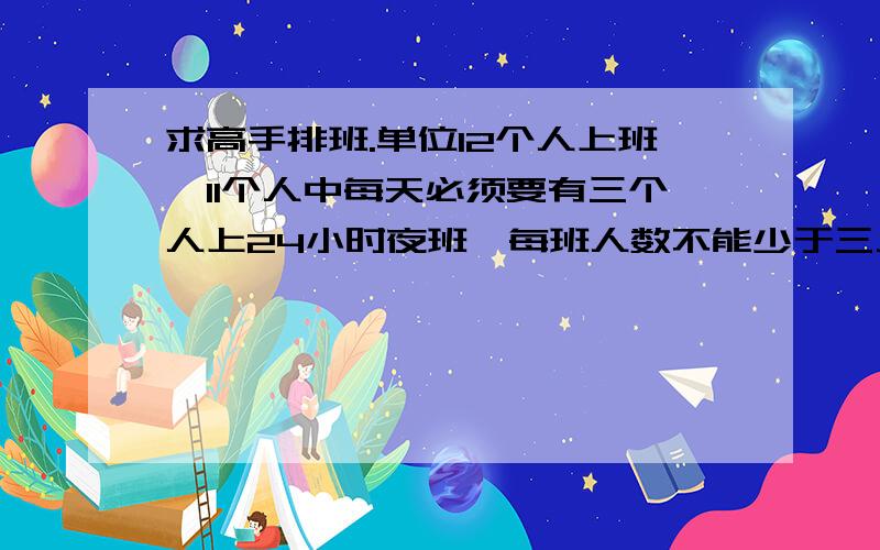 求高手排班.单位12个人上班,11个人中每天必须要有三个人上24小时夜班,每班人数不能少于三人.每个班的间隔在三到四