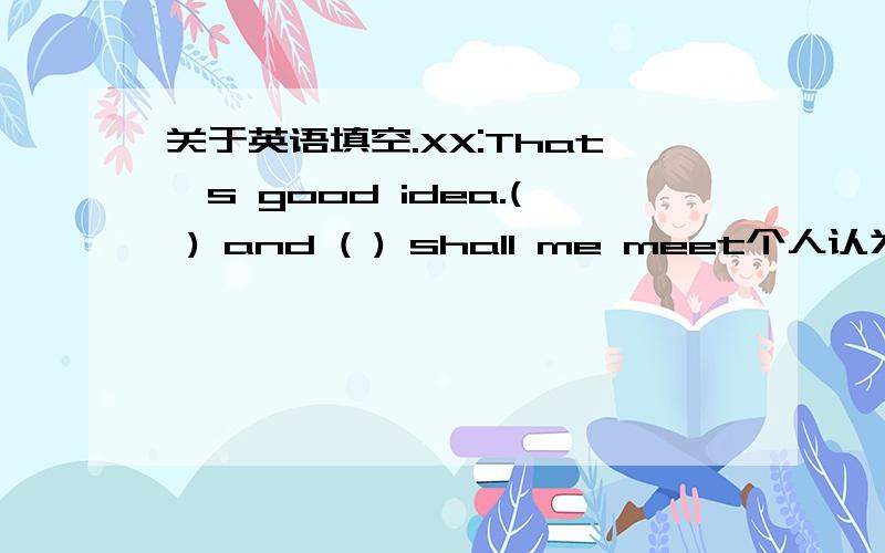 关于英语填空.XX:That's good idea.( ) and ( ) shall me meet个人认为第二个空应该填when 那么第一个呢?