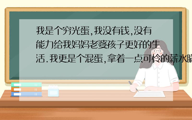 我是个穷光蛋,我没有钱,没有能力给我妈妈老婆孩子更好的生活.我更是个混蛋,拿着一点可怜的薪水瞒着老婆创业结果失败,现在已经完全乱了分寸,我不知道该怎么办,不知道跟老婆怎么交代.