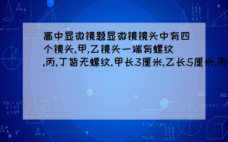 高中显微镜题显微镜镜头中有四个镜头,甲,乙镜头一端有螺纹,丙,丁皆无螺纹.甲长3厘米,乙长5厘米,丙长3厘米,丁长6厘米.请问：1.在看清物象时,物镜与装片之间距离最近的是——2.在同样的光