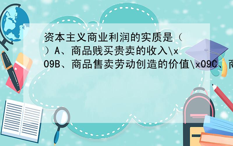 资本主义商业利润的实质是（ ）A、商品贱买贵卖的收入\x09B、商品售卖劳动创造的价值\x09C、商品的批发价和零售价的差额\x09D、雇佣工人创造的剩余价值的一部分