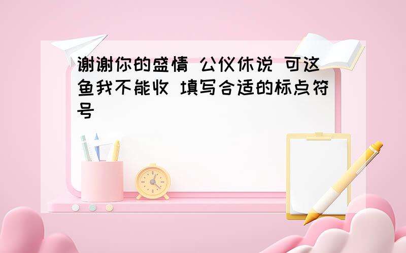 谢谢你的盛情 公仪休说 可这鱼我不能收 填写合适的标点符号