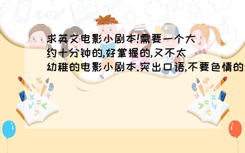 求英文电影小剧本!需要一个大约十分钟的,好掌握的,又不太幼稚的电影小剧本.突出口语,不要色情的动作不要太大,