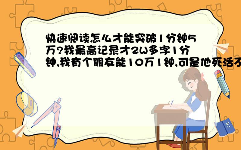 快速阅读怎么才能突破1分钟5万?我最高记录才2W多字1分钟,我有个朋友能10万1钟,可是他死活不肯告诉我练了多久一般练多久才能突破5万1分钟