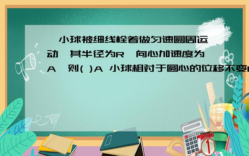 一小球被细线栓着做匀速圆周运动,其半径为R,向心加速度为A,则( )A 小球相对于圆心的位移不变B 小球的线速度不变C 小求在时间t内通过D 小求在做圆周运动的周期T=2派(根号R/A)