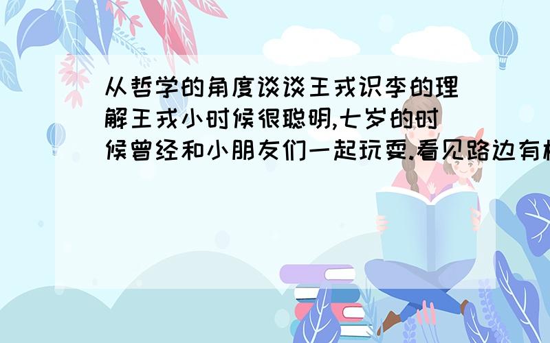 从哲学的角度谈谈王戎识李的理解王戎小时候很聪明,七岁的时候曾经和小朋友们一起玩耍.看见路边有株李子树,结了很多李子,枝条都被压弯了.那些小朋友都争先恐后地跑去摘.只有王戎没有