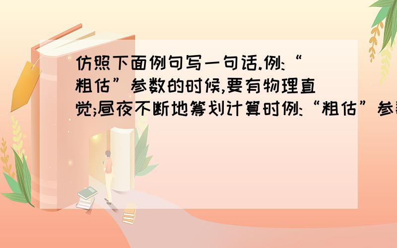 仿照下面例句写一句话.例:“粗估”参数的时候,要有物理直觉;昼夜不断地筹划计算时例:“粗估”参数的时候,要有物理直觉;昼夜不断地筹划计算时,要有数学见地；决定方案时,要有勇进的胆