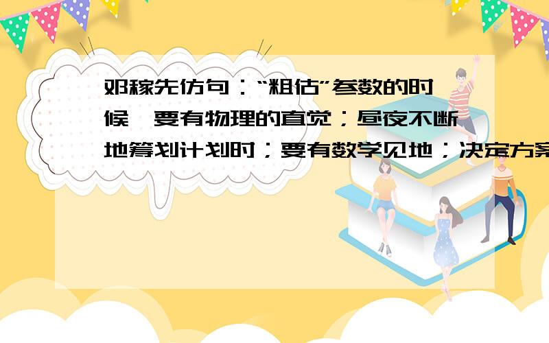 邓稼先仿句：“粗估”参数的时候,要有物理的直觉；昼夜不断地筹划计划时；要有数学见地；决定方案时,要有勇进的胆识和稳健的判断.