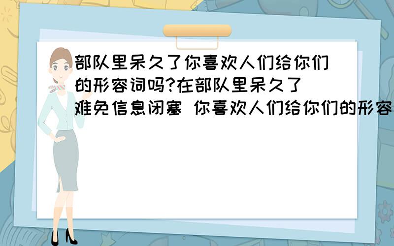 部队里呆久了你喜欢人们给你们的形容词吗?在部队里呆久了 难免信息闭塞 你喜欢人们给你们的形容词吗?比如你好高,你狠穷 ,你不帅,你太黑.你不解风情?