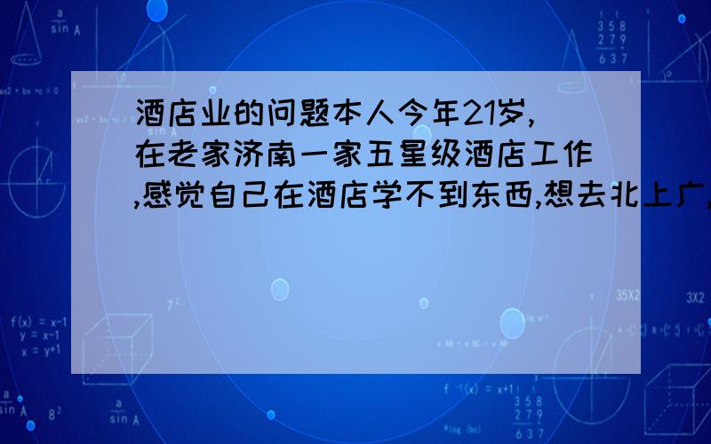 酒店业的问题本人今年21岁,在老家济南一家五星级酒店工作,感觉自己在酒店学不到东西,想去北上广,但大部分市区酒店不管住,但是那里的酒店业发达些,顾虑啊