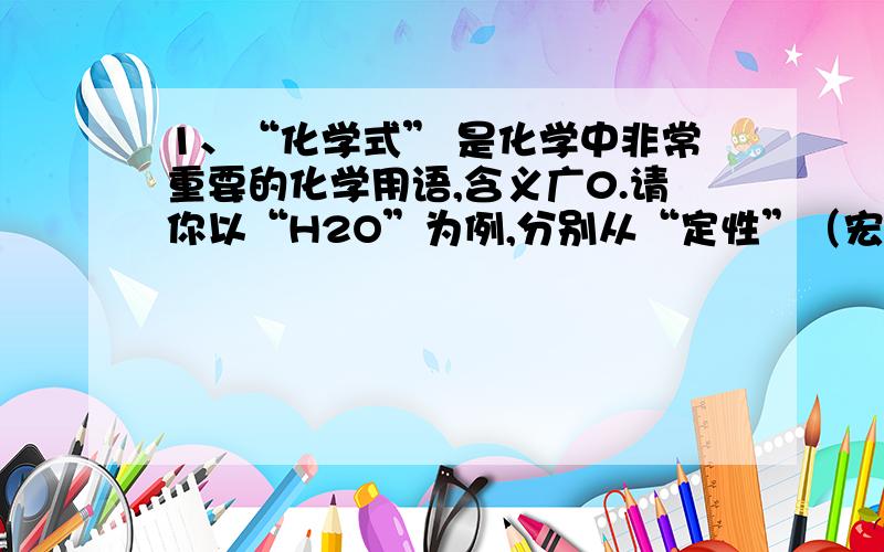 1、“化学式” 是化学中非常重要的化学用语,含义广0.请你以“H2O”为例,分别从“定性”（宏观）和定量（计量）两个角度各说一点含义.（1）“定性”角度__________________________________________