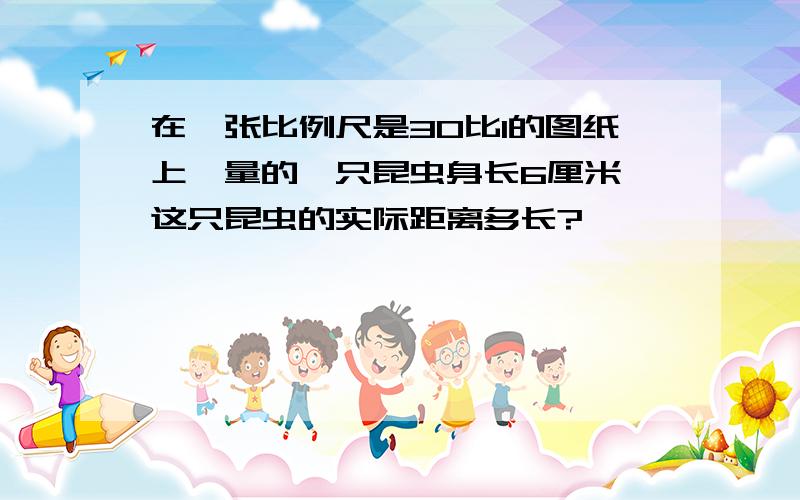 在一张比例尺是30比1的图纸上,量的一只昆虫身长6厘米,这只昆虫的实际距离多长?