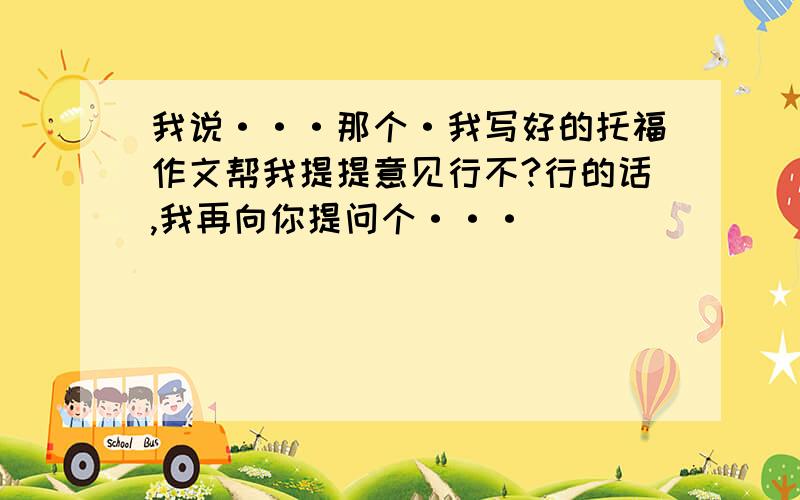 我说···那个·我写好的托福作文帮我提提意见行不?行的话,我再向你提问个···