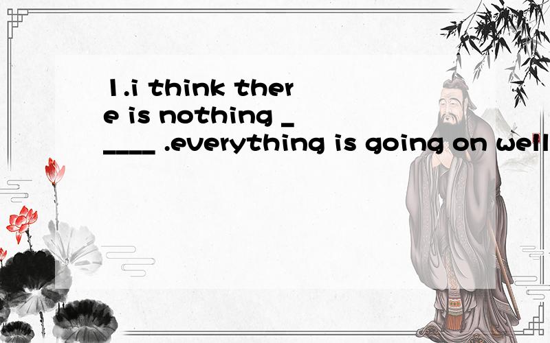 1.i think there is nothing _____ .everything is going on well.a.worry b.to worry about c.worried about d.to be worried2.why are you looking____(worry) 适当形式填空3.in some cities in china,some studens go to school ____ the school bus.介词添