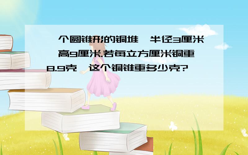 一个圆锥形的铜堆,半径3厘米,高9厘米.若每立方厘米铜重8.9克,这个铜锥重多少克?