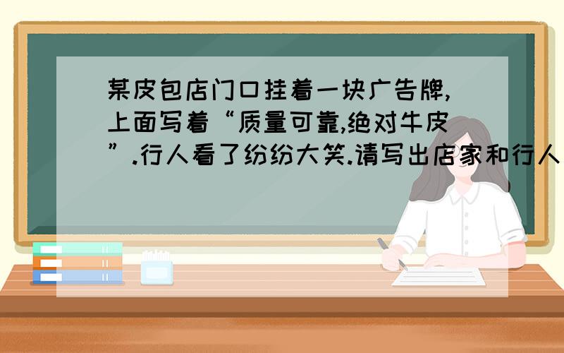 某皮包店门口挂着一块广告牌,上面写着“质量可靠,绝对牛皮”.行人看了纷纷大笑.请写出店家和行人对广告的理解.你能代替这家店主另写一块广告牌吗?