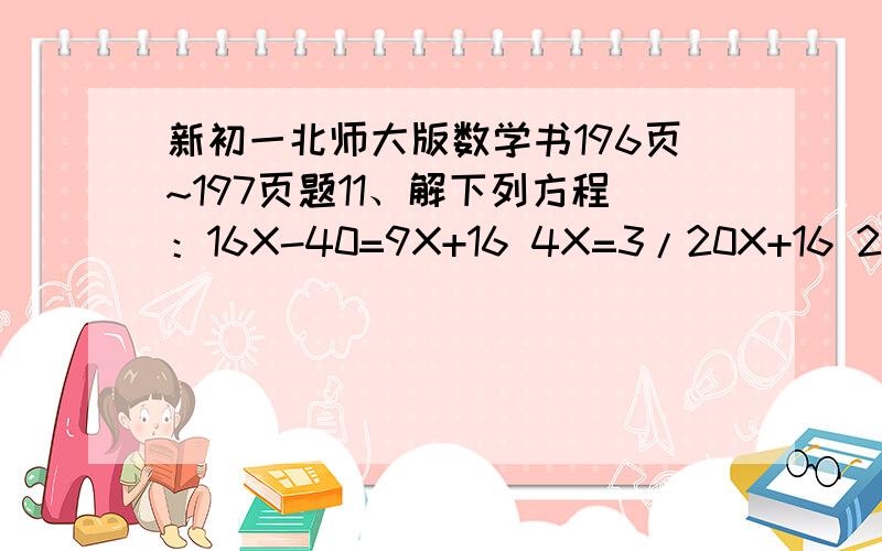 新初一北师大版数学书196页~197页题11、解下列方程：16X-40=9X+16 4X=3/20X+16 2（3-X）=-4（X+5） 3（12X-5）+2X=9 1/2（X-4）-（3X+4)=-15/2 4(X-7)-3(5X+8)=1