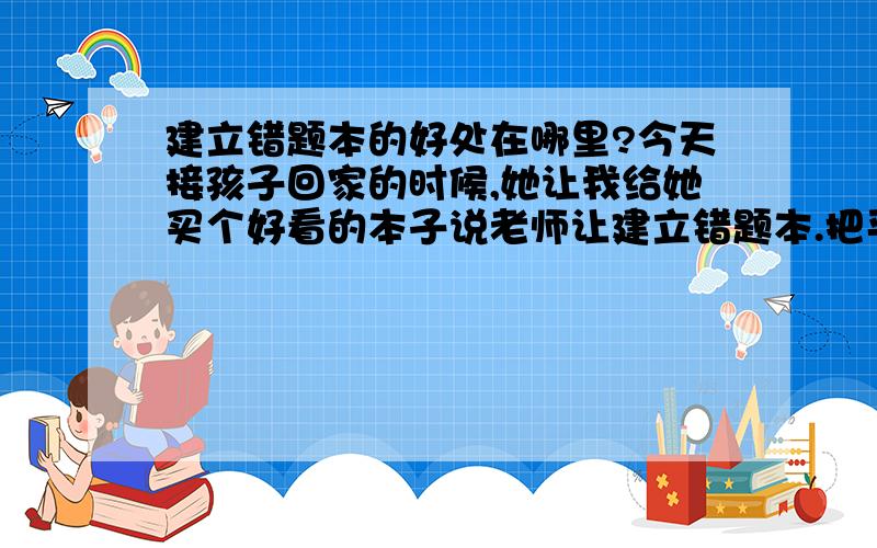 建立错题本的好处在哪里?今天接孩子回家的时候,她让我给她买个好看的本子说老师让建立错题本.把平时自己写错的或者是没有把握的字和错题写在上面,用来复习.我觉得挺好的,请问建立错