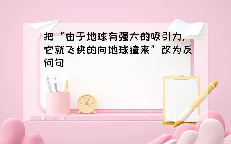 把“由于地球有强大的吸引力,它就飞快的向地球撞来”改为反问句